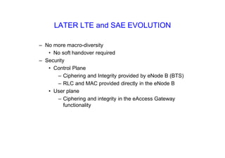 LATER LTE and SAE EVOLUTION
– No more macro-diversity
• No soft handover required
– Security
• Control Plane
– Ciphering and Integrity provided by eNode B (BTS)
– RLC and MAC provided directly in the eNode B
• User plane
– Ciphering and integrity in the eAccess Gateway
functionality
 