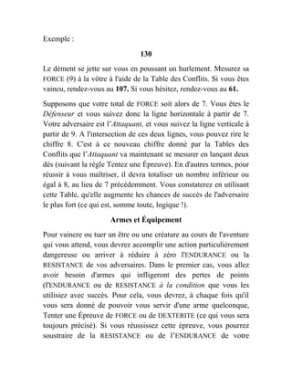 Exemple :
130
Le dément se jette sur vous en poussant un hurlement. Mesurez sa
FORCE (9) à la vôtre à l'aide de la Table des Conflits. Si vous êtes
vaincu, rendez-vous au 107. Si vous hésitez, rendez-vous au 61.
Supposons que votre total de FORCE soit alors de 7. Vous êtes le
Défenseur et vous suivez donc la ligne horizontale à partir de 7.
Votre adversaire est l’Attaquant, et vous suivez la ligne verticale à
partir de 9. A l'intersection de ces deux lignes, vous pouvez rire le
chiffre 8. C'est à ce nouveau chiffre donné par la Tables des
Conflits que l’Attaquant va maintenant se mesurer en lançant deux
dés (suivant la règle Tentez une Épreuve). En d'autres termes, pour
réussir à vous maîtriser, il devra totaliser un nombre inférieur ou
égal à 8, au lieu de 7 précédemment. Vous constaterez en utilisant
cette Table, qu'elle augmente les chances de succès de l'adversaire
le plus fort (ce qui est, somme toute, logique !).
Armes et Équipement
Pour vaincre ou tuer un être ou une créature au cours de l'aventure
qui vous attend, vous devrez accomplir une action particulièrement
dangereuse ou arriver à réduire à zéro l'ENDURANCE ou la
RESISTANCE de vos adversaires. Dans le premier cas, vous allez
avoir besoin d'armes qui infligeront des pertes de points
(l'ENDURANCE ou de RESISTANCE à la condition que vous les
utilisiez avec succès. Pour cela, vous devrez, à chaque fois qu'il
vous sera donné de pouvoir vous servir d'une arme quelconque,
Tenter une Épreuve de FORCE ou de DEXTERITE (ce qui vous sera
toujours précisé). Si vous réussissez cette épreuve, vous pourrez
soustraire de la RESISTANCE ou de l’ENDURANCE de votre
 