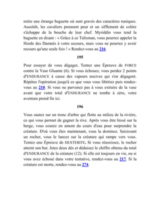 retire une étrange baguette où sont gravés des caractères runiques.
Aussitôt, les cavaliers prennent peur et un sifflement de colère
s'échappe de la bouche de leur chef. Myriddin vous tend la
baguette en disant : « Grâce à ce Talisman, vous pourrez appeler la
Horde des Damnés à votre secours, mais vous ne pourrez y avoir
recours qu'une seule fois ! » Rendez-vous au 216
195
Pour essayer de vous dégager, Tentez une Épreuve de FORCE
contre la Vase Gluante (6). Si vous échouez, vous perdez 2 points
d'ENDURANCE à cause des vapeurs nocives qui s'en dégagent.
Répétez l'opération jusqu'à ce que vous vous libériez puis rendez-
vous au 210. Si vous ne parvenez pas à vous extraire de la vase
avant que votre total d'ENDURANCE ne tombe à zéro, votre
aventure prend fin ici.
196
Vous sautez sur un tronc d'arbre qui flotte au milieu de la rivière,
ce qui vous permet de gagner la rive. Après vous être hissé sur la
berge, vous courez en amont du cours d'eau pour surprendre la
créature. D'où vous êtes maintenant, vous la dominez. Saisissant
un rocher, vous le lancez sur la créature qui rampe vers vous.
Tentez une Épreuve de DEXTERITE. Si vous réussissez, le rocher
atteint son but. Jetez deux dés et déduisez le chiffre obtenu du total
d'ENDURANCE de la créature (12). Si elle est toujours en vie, ou si
vous avez échoué dans votre tentative, rendez-vous au 217. Si la
créature est morte, rendez-vous au 274.
 