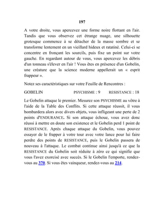 197
A votre droite, vous apercevez une forme noire flottant en l'air.
Tandis que vous observez cet étrange nuage, une silhouette
grotesque commence à se détacher de la masse sombre et se
transforme lentement en un vieillard hideux et ratatiné. Celui-ci se
concentre en fronçant les sourcils, puis fixe un point sur votre
gauche. En regardant autour de vous, vous apercevez les débris
d'un tonneau s'élever en l'air ! Vous êtes en présence d'un Gobelin,
une créature que la science moderne appellerait un « esprit
frappeur ».
Notez ses caractéristiques sur votre Feuille de Rencontres :
GOBELIN PSYCHISME : 9 RESISTANCE : 18
Le Gobelin attaque le premier. Mesurez son PSYCHISME au vôtre à
l'aide de la Table des Conflits. Si cette attaque réussit, il vous
bombardera alors avec divers objets, vous infligeant une perte de 2
points d'ENDURANCE. Si son attaque échoue, vous avez donc
réussi à mettre en doute son existence et le Gobelin perd 1 point de
RESISTANCE. Après chaque attaque du Gobelin, vous pouvez
essayer de le frapper à votre tour avec votre lance pour lui faire
perdre des points de RESISTANCE, puis le Gobelin passera de
nouveau à l'attaque. Le combat continue ainsi jusqu'à ce que la
RESISTANCE du Gobelin soit réduite à zéro ce qui signifie que
vous l'avez exorcisé avec succès. Si le Gobelin l'emporte, rendez-
vous au 370. Si vous êtes vainqueur, rendez-vous au 214.
 