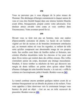 198
Vous ne parvenez pas à vous dégager de la prise tenace de
l'homme. Des décharges d'énergie commencent à claquer autour de
vous et vous êtes bientôt baigné dans une intense lumière blanche
avant d'être, brusquement, projeté contre votre adversaire. Une
douleur atroce envahit votre corps et vous sombrez dans
l'inconscience. Votre aventure prend fin ici.
199
Devant vous se tient non pas un homme, mais une espèce
d'épouvantable caricature de plante. Le faciès de cet homme-
végétal est fait de racines et de branches étroitement entrelacées
qui, au moment même où vous les regardez, se mêlent de telle
sorte qu'elles composent une abominable image de vos propres
traits. Ses oreilles sont faites de feuilles sèches et froissées, une
crinière d'herbes desséchées imite les cheveux et les yeux sont
deux fèves noires qui roulent dans des orbites creuses. Des vrilles
s'enroulent autour du corps, dessinant une étrange musculature.
Soudain, il laisse tomber sa mâchoire de bois qui découvre une
rangée de dents taillées- en pointe alors qu'une odeur fétide
d'humus s'échappe de cette horrible bouche. « Je suis toi. » siffle la
créature en s'accroupissant, prête à bondir. Rendez-vous au 363.
200
Le tunnel continue encore pendant quelques mètres avant de se
terminer brusquement sur un éboulis de pierres et de rochers. Vous
vous apprêtez à faire demi-tour vers le croisement lorsque vous
heurtez du pied un objet : c'est un sac en toile recouvert de
poussière. Rendez-vous au 181.
 