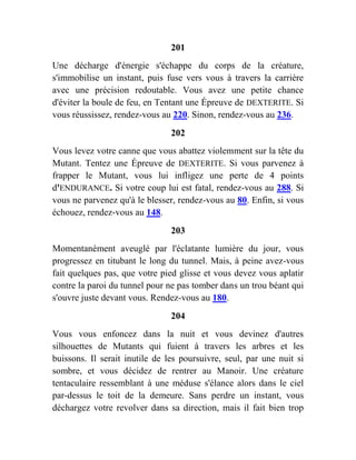 201
Une décharge d'énergie s'échappe du corps de la créature,
s'immobilise un instant, puis fuse vers vous à travers la carrière
avec une précision redoutable. Vous avez une petite chance
d'éviter la boule de feu, en Tentant une Épreuve de DEXTERITE. Si
vous réussissez, rendez-vous au 220. Sinon, rendez-vous au 236.
202
Vous levez votre canne que vous abattez violemment sur la tête du
Mutant. Tentez une Épreuve de DEXTERITE. Si vous parvenez à
frapper le Mutant, vous lui infligez une perte de 4 points
d'ENDURANCE. Si votre coup lui est fatal, rendez-vous au 288. Si
vous ne parvenez qu'à le blesser, rendez-vous au 80. Enfin, si vous
échouez, rendez-vous au 148.
203
Momentanément aveuglé par l'éclatante lumière du jour, vous
progressez en titubant le long du tunnel. Mais, à peine avez-vous
fait quelques pas, que votre pied glisse et vous devez vous aplatir
contre la paroi du tunnel pour ne pas tomber dans un trou béant qui
s'ouvre juste devant vous. Rendez-vous au 180.
204
Vous vous enfoncez dans la nuit et vous devinez d'autres
silhouettes de Mutants qui fuient à travers les arbres et les
buissons. Il serait inutile de les poursuivre, seul, par une nuit si
sombre, et vous décidez de rentrer au Manoir. Une créature
tentaculaire ressemblant à une méduse s'élance alors dans le ciel
par-dessus le toit de la demeure. Sans perdre un instant, vous
déchargez votre revolver dans sa direction, mais il fait bien trop
 