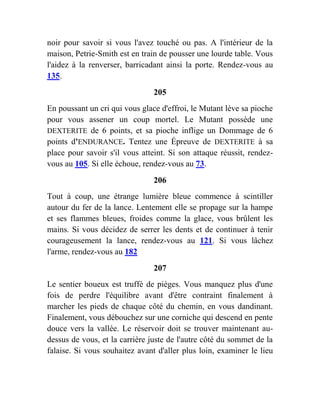 noir pour savoir si vous l'avez touché ou pas. A l'intérieur de la
maison, Petrie-Smith est en train de pousser une lourde table. Vous
l'aidez à la renverser, barricadant ainsi la porte. Rendez-vous au
135.
205
En poussant un cri qui vous glace d'effroi, le Mutant lève sa pioche
pour vous assener un coup mortel. Le Mutant possède une
DEXTERITE de 6 points, et sa pioche inflige un Dommage de 6
points d'ENDURANCE. Tentez une Épreuve de DEXTERITE à sa
place pour savoir s'il vous atteint. Si son attaque réussit, rendez-
vous au 105. Si elle échoue, rendez-vous au 73.
206
Tout à coup, une étrange lumière bleue commence à scintiller
autour du fer de la lance. Lentement elle se propage sur la hampe
et ses flammes bleues, froides comme la glace, vous brûlent les
mains. Si vous décidez de serrer les dents et de continuer à tenir
courageusement la lance, rendez-vous au 121. Si vous lâchez
l'arme, rendez-vous au 182
207
Le sentier boueux est truffé de pièges. Vous manquez plus d'une
fois de perdre l'équilibre avant d'être contraint finalement à
marcher les pieds de chaque côté du chemin, en vous dandinant.
Finalement, vous débouchez sur une corniche qui descend en pente
douce vers la vallée. Le réservoir doit se trouver maintenant au-
dessus de vous, et la carrière juste de l'autre côté du sommet de la
falaise. Si vous souhaitez avant d'aller plus loin, examiner le lieu
 