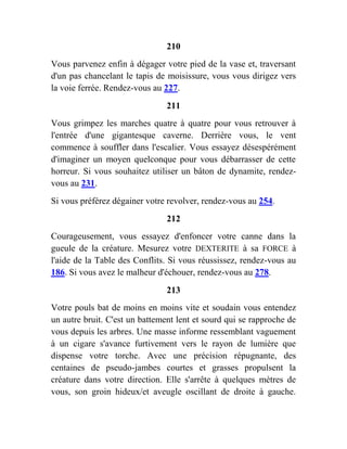 210
Vous parvenez enfin à dégager votre pied de la vase et, traversant
d'un pas chancelant le tapis de moisissure, vous vous dirigez vers
la voie ferrée. Rendez-vous au 227.
211
Vous grimpez les marches quatre à quatre pour vous retrouver à
l'entrée d'une gigantesque caverne. Derrière vous, le vent
commence à souffler dans l'escalier. Vous essayez désespérément
d'imaginer un moyen quelconque pour vous débarrasser de cette
horreur. Si vous souhaitez utiliser un bâton de dynamite, rendez-
vous au 231.
Si vous préférez dégainer votre revolver, rendez-vous au 254.
212
Courageusement, vous essayez d'enfoncer votre canne dans la
gueule de la créature. Mesurez votre DEXTERITE à sa FORCE à
l'aide de la Table des Conflits. Si vous réussissez, rendez-vous au
186. Si vous avez le malheur d'échouer, rendez-vous au 278.
213
Votre pouls bat de moins en moins vite et soudain vous entendez
un autre bruit. C'est un battement lent et sourd qui se rapproche de
vous depuis les arbres. Une masse informe ressemblant vaguement
à un cigare s'avance furtivement vers le rayon de lumière que
dispense votre torche. Avec une précision répugnante, des
centaines de pseudo-jambes courtes et grasses propulsent la
créature dans votre direction. Elle s'arrête à quelques mètres de
vous, son groin hideux/et aveugle oscillant de droite à gauche.
 