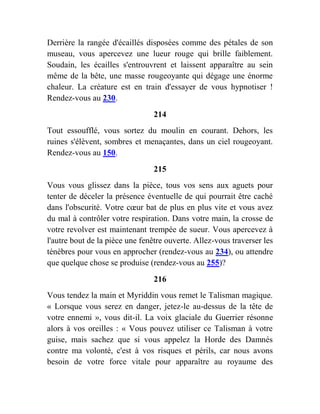 Derrière la rangée d'écaillés disposées comme des pétales de son
museau, vous apercevez une lueur rouge qui brille faiblement.
Soudain, les écailles s'entrouvrent et laissent apparaître au sein
même de la bête, une masse rougeoyante qui dégage une énorme
chaleur. La créature est en train d'essayer de vous hypnotiser !
Rendez-vous au 230.
214
Tout essoufflé, vous sortez du moulin en courant. Dehors, les
ruines s'élèvent, sombres et menaçantes, dans un ciel rougeoyant.
Rendez-vous au 150.
215
Vous vous glissez dans la pièce, tous vos sens aux aguets pour
tenter de déceler la présence éventuelle de qui pourrait être caché
dans l'obscurité. Votre cœur bat de plus en plus vite et vous avez
du mal à contrôler votre respiration. Dans votre main, la crosse de
votre revolver est maintenant trempée de sueur. Vous apercevez à
l'autre bout de la pièce une fenêtre ouverte. Allez-vous traverser les
ténèbres pour vous en approcher (rendez-vous au 234), ou attendre
que quelque chose se produise (rendez-vous au 255)?
216
Vous tendez la main et Myriddin vous remet le Talisman magique.
« Lorsque vous serez en danger, jetez-le au-dessus de la tête de
votre ennemi », vous dit-il. La voix glaciale du Guerrier résonne
alors à vos oreilles : « Vous pouvez utiliser ce Talisman à votre
guise, mais sachez que si vous appelez la Horde des Damnés
contre ma volonté, c'est à vos risques et périls, car nous avons
besoin de votre force vitale pour apparaître au royaume des
 