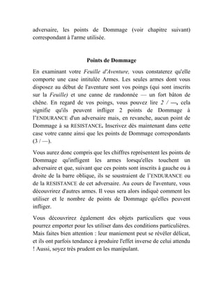 adversaire, les points de Dommage (voir chapitre suivant)
correspondant à l'arme utilisée.
Points de Dommage
En examinant votre Feuille d'Aventure, vous constaterez qu'elle
comporte une case intitulée Armes. Les seules armes dont vous
disposez au début de l'aventure sont vos poings (qui sont inscrits
sur la Feuille) et une canne de randonnée — un fort bâton de
chêne. En regard de vos poings, vous pouvez lire 2 / —, cela
signifie qu'ils peuvent infliger 2 points de Dommage à
l’ENDURANCE d'un adversaire mais, en revanche, aucun point de
Dommage à sa RESISTANCE. Inscrivez dès maintenant dans cette
case votre canne ainsi que les points de Dommage correspondants
(3 / —).
Vous aurez donc compris que les chiffres représentent les points de
Dommage qu'infligent les armes lorsqu'elles touchent un
adversaire et que, suivant que ces points sont inscrits à gauche ou à
droite de la barre oblique, ils se soustraient de l’ENDURANCE ou
de la RESISTANCE de cet adversaire. Au cours de l'aventure, vous
découvrirez d'autres armes. Il vous sera alors indiqué comment les
utiliser et le nombre de points de Dommage qu'elles peuvent
infliger.
Vous découvrirez également des objets particuliers que vous
pourrez emporter pour les utiliser dans des conditions particulières.
Mais faites bien attention : leur maniement peut se révéler délicat,
et ils ont parfois tendance à produire l'effet inverse de celui attendu
! Aussi, soyez très prudent en les manipulant.
 