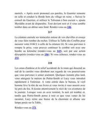 mortels. » Après avoir prononcé ces paroles, le Guerrier remonte
en selle et conduit la Horde hors du village en ruine. « Suivez le
conseil du Guerrier, et utilisez le Talisman à bon escient », ajoute
Myriddin avant de disparaître. Tout devient noir et il vous semble
tomber dans un abîme sans fond. Rendez-vous au 246.
217
La créature enroule ses tentacules autour de vos chevilles et essaye
de vous faire tomber du rocher. Utilisez la Table des Conflits pour
mesurer votre FORCE à celle de la créature (6). Si vous parvenez à
rompre la prise, vous pouvez continuer le combat soit avec une
bombe au kérosène (rendez-vous au 143), soit par une action
désespérée (rendez-vous au 196). Si vous échouez, rendez-vous au
232.
218
Les amas d'ardoise et le relief accidenté de la route qui descend au
sud de la carrière vous dérobent aux regards de vos poursuivants
que vous parvenez à semer aisément. Quelques instants plus tard,
vous atteignez la maison de Petrie-Smith et Lucy vous introduit
rapidement à l'intérieur. A votre entrée dans le bureau, le vieil
homme lève la tête de ses livres et vous invite à vous asseoir avec
lui près du feu. Il écoute attentivement le récit de vos aventures de
la journée. Lorsque vous en avez terminé, la nuit est tombée et,
tandis que Petrie-Smith pense à tout ce que vous venez de lui
raconter, Lucy retire une braise de la cheminée et allume une
lampe posée sur la Table.
Rendez-vous au 371.
 