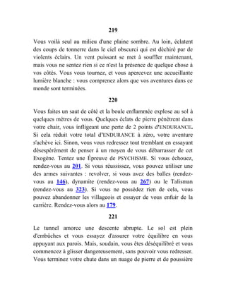 219
Vous voilà seul au milieu d'une plaine sombre. Au loin, éclatent
des coups de tonnerre dans le ciel obscurci qui est déchiré par de
violents éclairs. Un vent puissant se met à souffler maintenant,
mais vous ne sentez rien si ce n'est la présence de quelque chose à
vos côtés. Vous vous tournez, et vous apercevez une accueillante
lumière blanche : vous comprenez alors que vos aventures dans ce
monde sont terminées.
220
Vous faites un saut de côté et la boule enflammée explose au sol à
quelques mètres de vous. Quelques éclats de pierre pénètrent dans
votre chair, vous infligeant une perte de 2 points d'ENDURANCE.
Si cela réduit votre total d'ENDURANCE à zéro, votre aventure
s'achève ici. Sinon, vous vous redressez tout tremblant en essayant
désespérément de penser à un moyen de vous débarrasser de cet
Exogène. Tentez une Épreuve de PSYCHISME. Si vous échouez,
rendez-vous au 201. Si vous réussissez, vous pouvez utiliser une
des armes suivantes : revolver, si vous avez des balles (rendez-
vous au 146), dynamite (rendez-vous au 267) ou le Talisman
(rendez-vous au 323). Si vous ne possédez rien de cela, vous
pouvez abandonner les villageois et essayer de vous enfuir de la
carrière. Rendez-vous alors au 179.
221
Le tunnel amorce une descente abrupte. Le sol est plein
d'embûches et vous essayez d'assurer votre équilibre en vous
appuyant aux parois. Mais, soudain, vous êtes déséquilibré et vous
commencez à glisser dangereusement, sans pouvoir vous redresser.
Vous terminez votre chute dans un nuage de pierre et de poussière
 