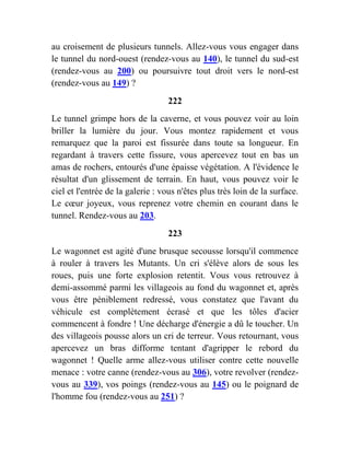 au croisement de plusieurs tunnels. Allez-vous vous engager dans
le tunnel du nord-ouest (rendez-vous au 140), le tunnel du sud-est
(rendez-vous au 200) ou poursuivre tout droit vers le nord-est
(rendez-vous au 149) ?
222
Le tunnel grimpe hors de la caverne, et vous pouvez voir au loin
briller la lumière du jour. Vous montez rapidement et vous
remarquez que la paroi est fissurée dans toute sa longueur. En
regardant à travers cette fissure, vous apercevez tout en bas un
amas de rochers, entourés d'une épaisse végétation. A l'évidence le
résultat d'un glissement de terrain. En haut, vous pouvez voir le
ciel et l'entrée de la galerie : vous n'êtes plus très loin de la surface.
Le cœur joyeux, vous reprenez votre chemin en courant dans le
tunnel. Rendez-vous au 203.
223
Le wagonnet est agité d'une brusque secousse lorsqu'il commence
à rouler à travers les Mutants. Un cri s'élève alors de sous les
roues, puis une forte explosion retentit. Vous vous retrouvez à
demi-assommé parmi les villageois au fond du wagonnet et, après
vous être péniblement redressé, vous constatez que l'avant du
véhicule est complètement écrasé et que les tôles d'acier
commencent à fondre ! Une décharge d'énergie a dû le toucher. Un
des villageois pousse alors un cri de terreur. Vous retournant, vous
apercevez un bras difforme tentant d'agripper le rebord du
wagonnet ! Quelle arme allez-vous utiliser contre cette nouvelle
menace : votre canne (rendez-vous au 306), votre revolver (rendez-
vous au 339), vos poings (rendez-vous au 145) ou le poignard de
l'homme fou (rendez-vous au 251) ?
 