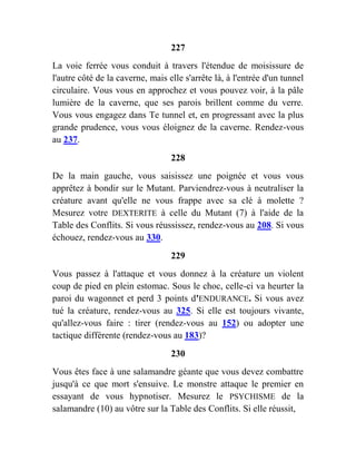 227
La voie ferrée vous conduit à travers l'étendue de moisissure de
l'autre côté de la caverne, mais elle s'arrête là, à l'entrée d'un tunnel
circulaire. Vous vous en approchez et vous pouvez voir, à la pâle
lumière de la caverne, que ses parois brillent comme du verre.
Vous vous engagez dans Te tunnel et, en progressant avec la plus
grande prudence, vous vous éloignez de la caverne. Rendez-vous
au 237.
228
De la main gauche, vous saisissez une poignée et vous vous
apprêtez à bondir sur le Mutant. Parviendrez-vous à neutraliser la
créature avant qu'elle ne vous frappe avec sa clé à molette ?
Mesurez votre DEXTERITE à celle du Mutant (7) à l'aide de la
Table des Conflits. Si vous réussissez, rendez-vous au 208. Si vous
échouez, rendez-vous au 330.
229
Vous passez à l'attaque et vous donnez à la créature un violent
coup de pied en plein estomac. Sous le choc, celle-ci va heurter la
paroi du wagonnet et perd 3 points d'ENDURANCE. Si vous avez
tué la créature, rendez-vous au 325. Si elle est toujours vivante,
qu'allez-vous faire : tirer (rendez-vous au 152) ou adopter une
tactique différente (rendez-vous au 183)?
230
Vous êtes face à une salamandre géante que vous devez combattre
jusqu'à ce que mort s'ensuive. Le monstre attaque le premier en
essayant de vous hypnotiser. Mesurez le PSYCHISME de la
salamandre (10) au vôtre sur la Table des Conflits. Si elle réussit,
 