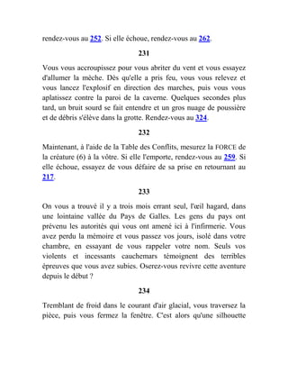 rendez-vous au 252. Si elle échoue, rendez-vous au 262.
231
Vous vous accroupissez pour vous abriter du vent et vous essayez
d'allumer la mèche. Dès qu'elle a pris feu, vous vous relevez et
vous lancez l'explosif en direction des marches, puis vous vous
aplatissez contre la paroi de la caverne. Quelques secondes plus
tard, un bruit sourd se fait entendre et un gros nuage de poussière
et de débris s'élève dans la grotte. Rendez-vous au 324.
232
Maintenant, à l'aide de la Table des Conflits, mesurez la FORCE de
la créature (6) à la vôtre. Si elle l'emporte, rendez-vous au 259. Si
elle échoue, essayez de vous défaire de sa prise en retournant au
217.
233
On vous a trouvé il y a trois mois errant seul, l'œil hagard, dans
une lointaine vallée du Pays de Galles. Les gens du pays ont
prévenu les autorités qui vous ont amené ici à l'infirmerie. Vous
avez perdu la mémoire et vous passez vos jours, isolé dans votre
chambre, en essayant de vous rappeler votre nom. Seuls vos
violents et incessants cauchemars témoignent des terribles
épreuves que vous avez subies. Oserez-vous revivre cette aventure
depuis le début ?
234
Tremblant de froid dans le courant d'air glacial, vous traversez la
pièce, puis vous fermez la fenêtre. C'est alors qu'une silhouette
 
