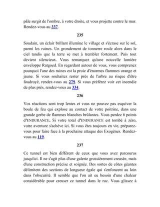 pâle surgit de l'ombre, à votre droite, et vous projette contre le mur.
Rendez-vous au 337.
235
Soudain, un éclair brillant illumine le village et s'écrase sur le sol,
parmi les ruines. Un grondement de tonnerre roule alors dans le
ciel tandis que la terre se met à trembler fortement. Puis tout
devient silencieux. Vous remarquez qu'une nouvelle lumière
enveloppe Ratgoed. En regardant autour de vous, vous cornprenez
pourquoi l'une des ruines est la proie d'énormes flammes orange et
jaune. Si vous souhaitez rester près de l'arbre au risque d'être
foudroyé, rendez-vous au 279. Si vous préférez voir cet incendie
de plus près, rendez-vous au 334.
236
Vos réactions sont trop lentes et vous ne pouvez pas esquiver la
boule de feu qui explose au contact de votre poitrine, dans une
grande gerbe de flammes blanches brûlantes. Vous perdez 6 points
d'ENDURANCE. Si votre total d'ENDURANCE est tombé à zéro,
votre aventure s'achève ici. Si vous êtes toujours en vie, préparez-
vous pour faire face à la prochaine attaque des Exogènes. Rendez-
vous au 119.
237
Ce tunnel est bien différent de ceux que vous avez parcourus
jusqu'ici. Il ne s'agit plus d'une galerie grossièrement creusée, mais
d'une construction précise et soignée. Des sortes de côtes géantes
délimitent des sections de longueur égale qui s'enfoncent au loin
dans l'obscurité. Il semble que l'on ait eu besoin d'une chaleur
considérable pour creuser ce tunnel dans le roc. Vous glissez à
 