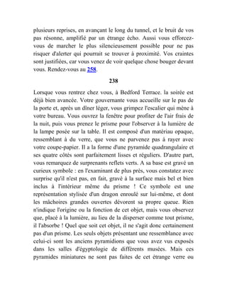 plusieurs reprises, en avançant le long du tunnel, et le bruit de vos
pas résonne, amplifié par un étrange écho. Aussi vous efforcez-
vous de marcher le plus silencieusement possible pour ne pas
risquer d'alerter qui pourrait se trouver à proximité. Vos craintes
sont justifiées, car vous venez de voir quelque chose bouger devant
vous. Rendez-vous au 258.
238
Lorsque vous rentrez chez vous, à Bedford Terrace. la soirée est
déjà bien avancée. Votre gouvernante vous accueille sur le pas de
la porte et, après un dîner léger, vous grimpez l'escalier qui mène à
votre bureau. Vous ouvrez la fenêtre pour profiter de l'air frais de
la nuit, puis vous prenez le prisme pour l'observer à la lumière de
la lampe posée sur la table. Il est composé d'un matériau opaque,
ressemblant à du verre, que vous ne parvenez pas à rayer avec
votre coupe-papier. Il a la forme d'une pyramide quadrangulaire et
ses quatre côtés sont parfaitement lisses et réguliers. D'autre part,
vous remarquez de surprenants reflets verts. A sa base est gravé un
curieux symbole : en l'examinant de plus près, vous constatez avec
surprise qu'il n'est pas, en fait, gravé à la surface mais bel et bien
inclus à l'intérieur même du prisme ! Ce symbole est une
représentation stylisée d'un dragon enroulé sur lui-même, et dont
les mâchoires grandes ouvertes dévorent sa propre queue. Rien
n'indique l'origine ou la fonction de cet objet, mais vous observez
que, placé à la lumière, au lieu de la disperser comme tout prisme,
il l'absorbe ! Quel que soit cet objet, il ne s'agit donc certainement
pas d'un prisme. Les seuls objets présentant une ressemblance avec
celui-ci sont les anciens pyramidions que vous avez vus exposés
dans les salles d'égyptologie de différents musées. Mais ces
pyramides miniatures ne sont pas faites de cet étrange verre ou
 