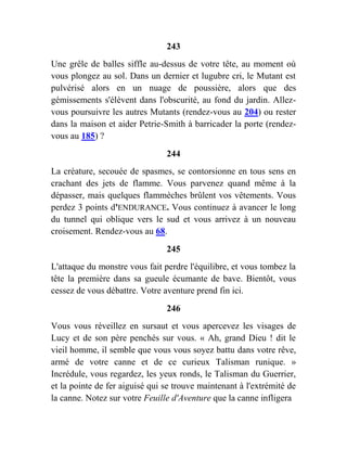 243
Une grêle de balles siffle au-dessus de votre tête, au moment où
vous plongez au sol. Dans un dernier et lugubre cri, le Mutant est
pulvérisé alors en un nuage de poussière, alors que des
gémissements s'élèvent dans l'obscurité, au fond du jardin. Allez-
vous poursuivre les autres Mutants (rendez-vous au 204) ou rester
dans la maison et aider Petrie-Smith à barricader la porte (rendez-
vous au 185) ?
244
La créature, secouée de spasmes, se contorsionne en tous sens en
crachant des jets de flamme. Vous parvenez quand même à la
dépasser, mais quelques flammèches brûlent vos vêtements. Vous
perdez 3 points d'ENDURANCE. Vous continuez à avancer le long
du tunnel qui oblique vers le sud et vous arrivez à un nouveau
croisement. Rendez-vous au 68.
245
L'attaque du monstre vous fait perdre l'équilibre, et vous tombez la
tête la première dans sa gueule écumante de bave. Bientôt, vous
cessez de vous débattre. Votre aventure prend fin ici.
246
Vous vous réveillez en sursaut et vous apercevez les visages de
Lucy et de son père penchés sur vous. « Ah, grand Dieu ! dit le
vieil homme, il semble que vous vous soyez battu dans votre rêve,
armé de votre canne et de ce curieux Talisman runique. »
Incrédule, vous regardez, les yeux ronds, le Talisman du Guerrier,
et la pointe de fer aiguisé qui se trouve maintenant à l'extrémité de
la canne. Notez sur votre Feuille d'Aventure que la canne infligera
 