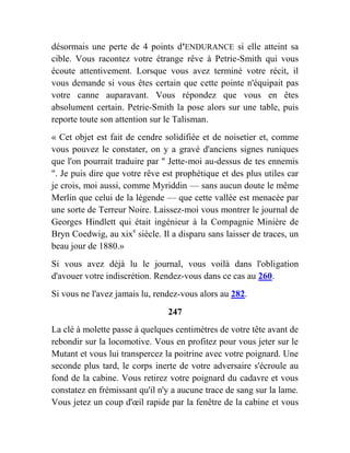 désormais une perte de 4 points d'ENDURANCE si elle atteint sa
cible. Vous racontez votre étrange rêve à Petrie-Smith qui vous
écoute attentivement. Lorsque vous avez terminé votre récit, il
vous demande si vous êtes certain que cette pointe n'équipait pas
votre canne auparavant. Vous répondez que vous en êtes
absolument certain. Petrie-Smith la pose alors sur une table, puis
reporte toute son attention sur le Talisman.
« Cet objet est fait de cendre solidifiée et de noisetier et, comme
vous pouvez le constater, on y a gravé d'anciens signes runiques
que l'on pourrait traduire par " Jette-moi au-dessus de tes ennemis
". Je puis dire que votre rêve est prophétique et des plus utiles car
je crois, moi aussi, comme Myriddin — sans aucun doute le même
Merlin que celui de la légende — que cette vallée est menacée par
une sorte de Terreur Noire. Laissez-moi vous montrer le journal de
Georges Hindlett qui était ingénieur à la Compagnie Minière de
Bryn Coedwig, au xixe
siècle. Il a disparu sans laisser de traces, un
beau jour de 1880.»
Si vous avez déjà lu le journal, vous voilà dans l'obligation
d'avouer votre indiscrétion. Rendez-vous dans ce cas au 260.
Si vous ne l'avez jamais lu, rendez-vous alors au 282.
247
La clé à molette passe à quelques centimètres de votre tête avant de
rebondir sur la locomotive. Vous en profitez pour vous jeter sur le
Mutant et vous lui transpercez la poitrine avec votre poignard. Une
seconde plus tard, le corps inerte de votre adversaire s'écroule au
fond de la cabine. Vous retirez votre poignard du cadavre et vous
constatez en frémissant qu'il n'y a aucune trace de sang sur la lame.
Vous jetez un coup d'œil rapide par la fenêtre de la cabine et vous
 
