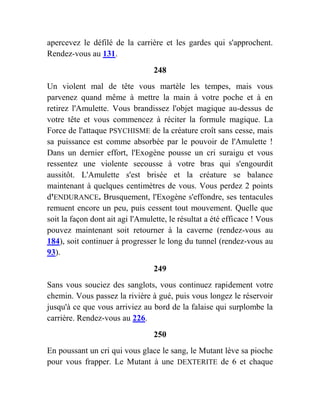 apercevez le défilé de la carrière et les gardes qui s'approchent.
Rendez-vous au 131.
248
Un violent mal de tête vous martèle les tempes, mais vous
parvenez quand même à mettre la main à votre poche et à en
retirez l'Amulette. Vous brandissez l'objet magique au-dessus de
votre tête et vous commencez à réciter la formule magique. La
Force de l'attaque PSYCHISME de la créature croît sans cesse, mais
sa puissance est comme absorbée par le pouvoir de l'Amulette !
Dans un dernier effort, l'Exogène pousse un cri suraigu et vous
ressentez une violente secousse à votre bras qui s'engourdit
aussitôt. L'Amulette s'est brisée et la créature se balance
maintenant à quelques centimètres de vous. Vous perdez 2 points
d'ENDURANCE. Brusquement, l'Exogène s'effondre, ses tentacules
remuent encore un peu, puis cessent tout mouvement. Quelle que
soit la façon dont ait agi l'Amulette, le résultat a été efficace ! Vous
pouvez maintenant soit retourner à la caverne (rendez-vous au
184), soit continuer à progresser le long du tunnel (rendez-vous au
93).
249
Sans vous souciez des sanglots, vous continuez rapidement votre
chemin. Vous passez la rivière à gué, puis vous longez le réservoir
jusqu'à ce que vous arriviez au bord de la falaise qui surplombe la
carrière. Rendez-vous au 226.
250
En poussant un cri qui vous glace le sang, le Mutant lève sa pioche
pour vous frapper. Le Mutant à une DEXTERITE de 6 et chaque
 