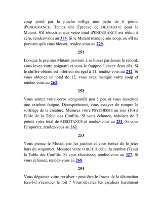 coup porté par la pioche inflige une perte de 6 points
d'ENDURANCE. Tentez une Épreuve de DEXTERITE pour le
Mutant. S'il réussit et que votre total d'ENDURANCE est réduit à
zéro, rendez-vous au 378. Si le Mutant manque son coup, ou s'il ne
parvient qu'à vous blesser, rendez-vous au 229.
251
Lorsque le premier Mutant parvient à se hisser pardessus le rebord,
vous levez votre poignard et vous le frappez. Lancez deux dés. Si
le chiffre obtenu est inférieur ou égal à 11, rendez-vous au 242. Si
vous obtenez un total de 12, vous avez manqué votre coup et
rendez-vous au 263.
252
Vous sentez votre corps s'engourdir peu à peu et vous ressentez
une extrême fatigue. Désespérément, vous essayez de rompre le
sortilège de la créature. Mesurez votre PSYCHISME au sien (10) à
l'aide de la Table des Conflits. Si vous échouez, réduisez de 2
points votre total de RESISTANCE et rendez-vous au 281. Si vous
l'emportez, rendez-vous au 262.
253
Vous prenez le Mutant par les jambes et vous tentez de le jeter
hors du wagonnet. Mesurez votre FORCE à celle du zombie (7) sur
la Table des Conflits. Si vous réussissez, rendez-vous au 327. Si
vous échouez, rendez-vous au 268.
254
Vous dégainez votre revolver : peut-être le fracas de la détonation
fera-t-il s'écrouler le toit ? Vous dévalez les escaliers hardiment
 