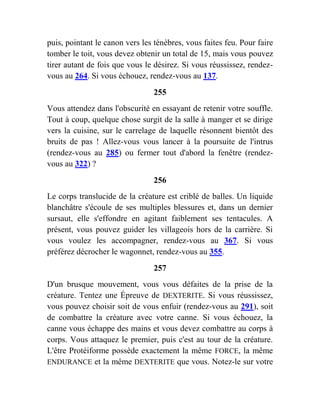 puis, pointant le canon vers les ténèbres, vous faites feu. Pour faire
tomber le toit, vous devez obtenir un total de 15, mais vous pouvez
tirer autant de fois que vous le désirez. Si vous réussissez, rendez-
vous au 264. Si vous échouez, rendez-vous au 137.
255
Vous attendez dans l'obscurité en essayant de retenir votre souffle.
Tout à coup, quelque chose surgit de la salle à manger et se dirige
vers la cuisine, sur le carrelage de laquelle résonnent bientôt des
bruits de pas ! Allez-vous vous lancer à la poursuite de l'intrus
(rendez-vous au 285) ou fermer tout d'abord la fenêtre (rendez-
vous au 322) ?
256
Le corps translucide de la créature est criblé de balles. Un liquide
blanchâtre s'écoule de ses multiples blessures et, dans un dernier
sursaut, elle s'effondre en agitant faiblement ses tentacules. A
présent, vous pouvez guider les villageois hors de la carrière. Si
vous voulez les accompagner, rendez-vous au 367. Si vous
préférez décrocher le wagonnet, rendez-vous au 355.
257
D'un brusque mouvement, vous vous défaites de la prise de la
créature. Tentez une Épreuve de DEXTERITE. Si vous réussissez,
vous pouvez choisir soit de vous enfuir (rendez-vous au 291), soit
de combattre la créature avec votre canne. Si vous échouez, la
canne vous échappe des mains et vous devez combattre au corps à
corps. Vous attaquez le premier, puis c'est au tour de la créature.
L'être Protéiforme possède exactement la même FORCE, la même
ENDURANCE et la même DEXTERITE que vous. Notez-le sur votre
 