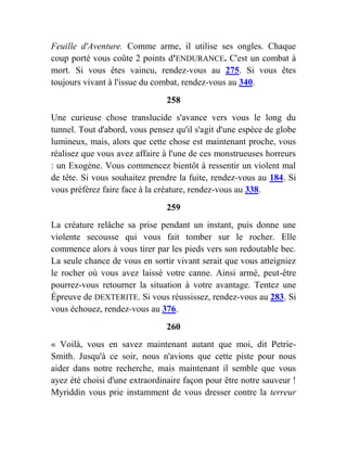 Feuille d'Aventure. Comme arme, il utilise ses ongles. Chaque
coup porté vous coûte 2 points d'ENDURANCE. C'est un combat à
mort. Si vous êtes vaincu, rendez-vous au 275. Si vous êtes
toujours vivant à l'issue du combat, rendez-vous au 340.
258
Une curieuse chose translucide s'avance vers vous le long du
tunnel. Tout d'abord, vous pensez qu'il s'agit d'une espèce de globe
lumineux, mais, alors que cette chose est maintenant proche, vous
réalisez que vous avez affaire à l'une de ces monstrueuses horreurs
: un Exogène. Vous commencez bientôt à ressentir un violent mal
de tête. Si vous souhaitez prendre la fuite, rendez-vous au 184. Si
vous préférez faire face à la créature, rendez-vous au 338.
259
La créature relâche sa prise pendant un instant, puis donne une
violente secousse qui vous fait tomber sur le rocher. Elle
commence alors à vous tirer par les pieds vers son redoutable bec.
La seule chance de vous en sortir vivant serait que vous atteigniez
le rocher où vous avez laissé votre canne. Ainsi armé, peut-être
pourrez-vous retourner la situation à votre avantage. Tentez une
Épreuve de DEXTERITE. Si vous réussissez, rendez-vous au 283. Si
vous échouez, rendez-vous au 376.
260
« Voilà, vous en savez maintenant autant que moi, dit Petrie-
Smith. Jusqu'à ce soir, nous n'avions que cette piste pour nous
aider dans notre recherche, mais maintenant il semble que vous
ayez été choisi d'une extraordinaire façon pour être notre sauveur !
Myriddin vous prie instamment de vous dresser contre la terreur
 