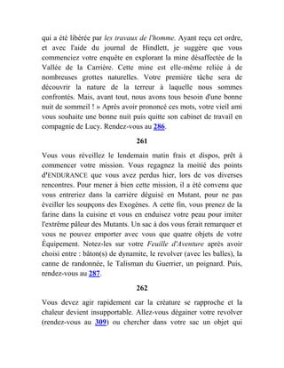 qui a été libérée par les travaux de l'homme. Ayant reçu cet ordre,
et avec l'aide du journal de Hindlett, je suggère que vous
commenciez votre enquête en explorant la mine désaffectée de la
Vallée de la Carrière. Cette mine est elle-même reliée à de
nombreuses grottes naturelles. Votre première tâche sera de
découvrir la nature de la terreur à laquelle nous sommes
confrontés. Mais, avant tout, nous avons tous besoin d'une bonne
nuit de sommeil ! » Après avoir prononcé ces mots, votre vieil ami
vous souhaite une bonne nuit puis quitte son cabinet de travail en
compagnie de Lucy. Rendez-vous au 286.
261
Vous vous réveillez le lendemain matin frais et dispos, prêt à
commencer votre mission. Vous regagnez la moitié des points
d'ENDURANCE que vous avez perdus hier, lors de vos diverses
rencontres. Pour mener à bien cette mission, il a été convenu que
vous entreriez dans la carrière déguisé en Mutant, pour ne pas
éveiller les soupçons des Exogènes. A cette fin, vous prenez de la
farine dans la cuisine et vous en enduisez votre peau pour imiter
l'extrême pâleur des Mutants. Un sac à dos vous ferait remarquer et
vous ne pouvez emporter avec vous que quatre objets de votre
Équipement. Notez-les sur votre Feuille d'Aventure après avoir
choisi entre : bâton(s) de dynamite, le revolver (avec les balles), la
canne de randonnée, le Talisman du Guerrier, un poignard. Puis,
rendez-vous au 287.
262
Vous devez agir rapidement car la créature se rapproche et la
chaleur devient insupportable. Allez-vous dégainer votre revolver
(rendez-vous au 309) ou chercher dans votre sac un objet qui
 