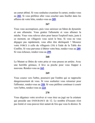 un carnet abîmé. Si vous souhaitez examiner le carnet, rendez-vous
au 282. Si vous préférez aller vous coucher sans fouiller dans les
affaires de votre hôte, rendez-vous au 209.
267
Vous vous accroupissez, puis vous saisissez un bâton de dynamite
et une allumette. Vous grattez l'allumette et vous allumez la
mèche. Vous vous relevez alors pour lancer l'explosif mais, juste à
ce moment, un villageois vous saisit le bras. Si vous ne vous
dégagez pas rapidement, vous allez être déchiqueté ! Mesurez
votre FORCE à celle du villageois (16) à l'aide de la Table des
Conflits. Si vous parvenez à libérer votre bras, rendez-vous au 289.
Si vous échouez, rendez-vous au 299.
268
Le Mutant se libère de votre prise et vous pousse en arrière. Avec
une horrible grimace, il lève sa pioche pour vous frapper à
nouveau. Rendez-vous au 162.
269
Vous courez vers l'arbre, poursuivi par l'ombre qui se rapproche
dangereusement de vous. Si vous souhaitez vous retourner pour
l'affronter, rendez-vous au 358. Si vous préférez continuer à courir
vers l'arbre, rendez-vous au 224.
270
Vous dégainez votre revolver et vous tirez au jugé sur la créature
qui possède une ENDURANCE de 12. Le nombre d'Assauts n'est
pas limité et vous pouvez tirer autant de fois que vous le désirez. Si
 