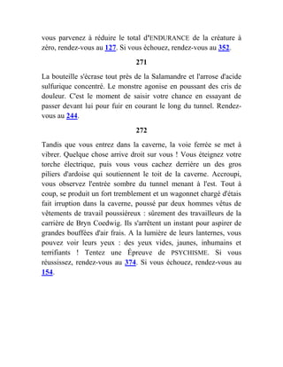 vous parvenez à réduire le total d'ENDURANCE de la créature à
zéro, rendez-vous au 127. Si vous échouez, rendez-vous au 352.
271
La bouteille s'écrase tout près de la Salamandre et l'arrose d'acide
sulfurique concentré. Le monstre agonise en poussant des cris de
douleur. C'est le moment de saisir votre chance en essayant de
passer devant lui pour fuir en courant le long du tunnel. Rendez-
vous au 244.
272
Tandis que vous entrez dans la caverne, la voie ferrée se met à
vibrer. Quelque chose arrive droit sur vous ! Vous éteignez votre
torche électrique, puis vous vous cachez derrière un des gros
piliers d'ardoise qui soutiennent le toit de la caverne. Accroupi,
vous observez l'entrée sombre du tunnel menant à l'est. Tout à
coup, se produit un fort tremblement et un wagonnet chargé d'étais
fait irruption dans la caverne, poussé par deux hommes vêtus de
vêtements de travail poussiéreux : sûrement des travailleurs de la
carrière de Bryn Coedwig. Ils s'arrêtent un instant pour aspirer de
grandes bouffées d'air frais. A la lumière de leurs lanternes, vous
pouvez voir leurs yeux : des yeux vides, jaunes, inhumains et
terrifiants ! Tentez une Épreuve de PSYCHISME. Si vous
réussissez, rendez-vous au 374. Si vous échouez, rendez-vous au
154.
 