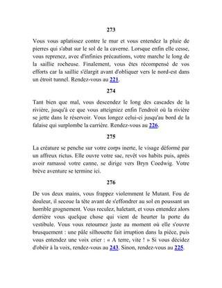 273
Vous vous aplatissez contre le mur et vous entendez la pluie de
pierres qui s'abat sur le sol de la caverne. Lorsque enfin elle cesse,
vous reprenez, avec d'infinies précautions, votre marche le long de
la saillie rocheuse. Finalement, vous êtes récompensé de vos
efforts car la saillie s'élargit avant d'obliquer vers le nord-est dans
un étroit tunnel. Rendez-vous au 221.
274
Tant bien que mal, vous descendez le long des cascades de la
rivière, jusqu'à ce que vous atteigniez enfin l'endroit où la rivière
se jette dans le réservoir. Vous longez celui-ci jusqu'au bord de la
falaise qui surplombe la carrière. Rendez-vous au 226.
275
La créature se penche sur votre corps inerte, le visage déformé par
un affreux rictus. Elle ouvre votre sac, revêt vos habits puis, après
avoir ramassé votre canne, se dirige vers Bryn Coedwig. Votre
brève aventure se termine ici.
276
De vos deux mains, vous frappez violemment le Mutant. Fou de
douleur, il secoue la tête avant de s'effondrer au sol en poussant un
horrible grognement. Vous reculez, haletant, et vous entendez alors
derrière vous quelque chose qui vient de heurter la porte du
vestibule. Vous vous retournez juste au moment où elle s'ouvre
brusquement : une pâle silhouette fait irruption dans la pièce, puis
vous entendez une voix crier : « A terre, vite ! » Si vous décidez
d'obéir à la voix, rendez-vous au 243. Sinon, rendez-vous au 225.
 
