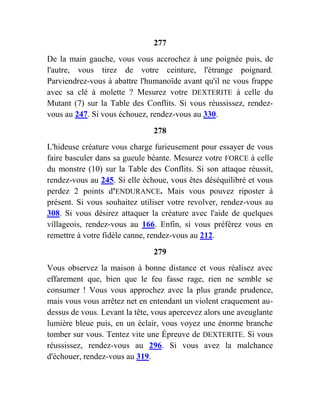 277
De la main gauche, vous vous accrochez à une poignée puis, de
l'autre, vous tirez de votre ceinture, l'étrange poignard.
Parviendrez-vous à abattre l'humanoïde avant qu'il ne vous frappe
avec sa clé à molette ? Mesurez votre DEXTERITE à celle du
Mutant (7) sur la Table des Conflits. Si vous réussissez, rendez-
vous au 247. Si vous échouez, rendez-vous au 330.
278
L'hideuse créature vous charge furieusement pour essayer de vous
faire basculer dans sa gueule béante. Mesurez votre FORCE à celle
du monstre (10) sur la Table des Conflits. Si son attaque réussit,
rendez-vous au 245. Si elle échoue, vous êtes déséquilibré et vous
perdez 2 points d'ENDURANCE. Mais vous pouvez riposter à
présent. Si vous souhaitez utiliser votre revolver, rendez-vous au
308. Si vous désirez attaquer la créature avec l'aide de quelques
villageois, rendez-vous au 166. Enfin, si vous préférez vous en
remettre à votre fidèle canne, rendez-vous au 212.
279
Vous observez la maison à bonne distance et vous réalisez avec
effarement que, bien que le feu fasse rage, rien ne semble se
consumer ! Vous vous approchez avec la plus grande prudence,
mais vous vous arrêtez net en entendant un violent craquement au-
dessus de vous. Levant la tête, vous apercevez alors une aveuglante
lumière bleue puis, en un éclair, vous voyez une énorme branche
tomber sur vous. Tentez vite une Épreuve de DEXTERITE. Si vous
réussissez, rendez-vous au 296. Si vous avez la malchance
d'échouer, rendez-vous au 319.
 