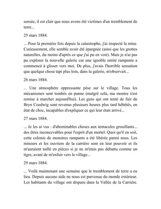 sensée, il est clair que nous avons été victimes d'un tremblement de
terre...
25 mars 1884.
... Pour la première fois depuis la catastrophe, j'ai inspecté la mine.
Curieusement, elle semble avoir été épargnée (ainsi que les grottes
naturelles, du moins d'après ce que j'ai pu en voir). Mais je n'ai pas
pu explorer la nouvelle galerie car une ignoble entité rampante a
commencé à glisser vers moi. De plus, j'avais l'horrible sensation
que quelque chose tapi plus loin, dans la galerie, m'observait...
26 mars 1884.
... Une atmosphère oppressante pèse sur le village. Tous les
mécanismes sont tombés en panne (malgré cela, ma montre s'est
remise à marcher aujourd'hui). Les gens qui ont tenté de fuir de
Bryn Coedwig sont revenus plusieurs heures plus tard hébétés, en
état de choc, incapables d'expliquer ce qui leur était arrivé...
27 mars 1884.
... Je les ai vus : d'abominables choses aux tentacules grouillants...
des êtres inconcevables pour l'esprit d'un mortel. Quoi qu'il en soit,
cette colonie de monstres rampants a été libérée parmi nous. Les
mineurs et les ouvriers de la carrière sont en leur pouvoir et ils
m'auraient taillé en pièces si je ne m'étais pas débattu comme un
tigre, avant de m'enfuir vers le village...
29 mars 1884.
... Voilà maintenant une semaine que le tremblement de terre a eu
lieu. Depuis aucune aide ne nous est parvenue du monde extérieur.
Les habitants du village ont disparu dans la Vallée de la Carrière.
 
