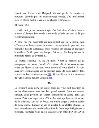Quant aux fermiers de Ratgoed, ils ont perdu de nombreux
moutons dévorés par les monstrueuses entités. J'ai, moi-même,
reçu en pleine nuit la « visite » de choses reniflantes...
31 mars 1884.
... Cette nuit, je suis résolu à agir. J'ai l'intention d'entrer dans la
mine et d'obstruer l'entrée de la nouvelle galerie car c'est de là que
vient l'abomination.
A cette fin, j'ai rassemblé un équipement qui, je le pense, sera
efficace pour lutter contre la terreur : des sachets de gros sel, une
bouteille d'acide sulfurique, mon revolver de service et plusieurs
bouteilles d'huile pour ma lampe. J'ai aussi fait l'acquisition de
plusieurs bâtons de dynamite...
Le journal s'achève ici, au 31 mars. Notez le numéro de ce
paragraphe sur votre Feuille d'Aventure. Ainsi, si vous désirez
relire ces lignes à nouveau, vous saurez où vous rendre. Si vous
avez pris connaissance de ce journal avant de vous retirer dans
votre chambre, rendez-vous au 209. Si vous l'avez lu à la demande
de Petrie-Smith, rendez-vous au 260.
283
La créature vous porte un autre coup qui vous fait basculer du
rocher directement vers son bec grand ouvert. Dans un dernier
sursaut, vous pivotez, en tenant fermement la canne dans vos
mains. Puis, alors que vous n'êtes plus qu'à quelques centimètres
de la créature, vous lui enfoncez en pleine gorge la pointe acérée
de votre canne. Lancez un dé et ajoutez 6 au chiffre obtenu. Le
total vous donnera le nombre de points de Dommage infligés par la
blessure. Rappelez-vous que la créature a un total d'ENDURANCE
 
