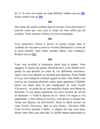 de 12. Si vous avez porté un coup définitif, rendez-vous au 305.
Sinon, rendez-vous au 345.
284
Des tonnes de rochers tombent dans la caverne. Vous êtes écrasé et
enseveli avant que vous ayez le temps de vous enfuir par les
escaliers. Votre aventure s'achève ici, sous la montagne.
285
Vous poursuivez l'intrus à travers la cuisine jusque dans le
vestibule où vous arrivez pour le voir tirer fébrilement le verrou de
la porte d'entrée. Sans même prendre d'élan, vous bondissez.
Rendez-vous au 337.
286
Vous vous réveillez le lendemain matin frais et dispos. Vous
regagnez la moitié des points d'ENDURANCE et de RESISTANCE
perdus la nuit dernière au cours de vos différentes rencontres.
Après vous avoir apporté un excellent petit déjeuner, Petrie-Smith
et Lucy vous indiquent comment gagner la mine. Puis Smith vous
tend un sac contenant plusieurs armes ayant appartenu à Hindlett
(notez ces objets dans la case Équipement de votre Feuille
d'Aventure) : un sachet de sel, une bouteille d'acide, trois bâtons de
dynamite. Il vous donne également son vieux revolver de service
en déclarant : « Voilà la réponse du xxe
siècle à la magie et à la
superstition. » Pour utiliser le revolver, vous devrez, à chaque fois,
Tenter une Épreuve de DEXTERITE. Notez le détail suivant sur
votre Feuille d'Aventure, dans la case Armes : Revolver 2D6.
Votre revolver possède 6 balles. A chaque fois que vous aurez
atteint votre cible, jetez deux dés. Le chiffre obtenu représentera la
 
