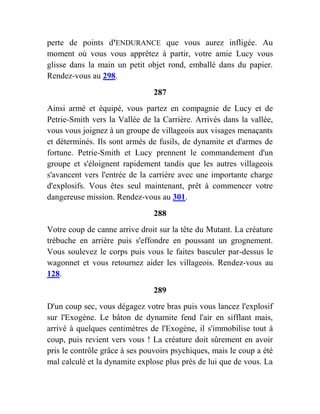 perte de points d'ENDURANCE que vous aurez infligée. Au
moment où vous vous apprêtez à partir, votre amie Lucy vous
glisse dans la main un petit objet rond, emballé dans du papier.
Rendez-vous au 298.
287
Ainsi armé et équipé, vous partez en compagnie de Lucy et de
Petrie-Smith vers la Vallée de la Carrière. Arrivés dans la vallée,
vous vous joignez à un groupe de villageois aux visages menaçants
et déterminés. Ils sont armés de fusils, de dynamite et d'armes de
fortune. Petrie-Smith et Lucy prennent le commandement d'un
groupe et s'éloignent rapidement tandis que les autres villageois
s'avancent vers l'entrée de la carrière avec une importante charge
d'explosifs. Vous êtes seul maintenant, prêt à commencer votre
dangereuse mission. Rendez-vous au 301.
288
Votre coup de canne arrive droit sur la tête du Mutant. La créature
trébuche en arrière puis s'effondre en poussant un grognement.
Vous soulevez le corps puis vous le faites basculer par-dessus le
wagonnet et vous retournez aider les villageois. Rendez-vous au
128.
289
D'un coup sec, vous dégagez votre bras puis vous lancez l'explosif
sur l'Exogène. Le bâton de dynamite fend l'air en sifflant mais,
arrivé à quelques centimètres de l'Exogène, il s'immobilise tout à
coup, puis revient vers vous ! La créature doit sûrement en avoir
pris le contrôle grâce à ses pouvoirs psychiques, mais le coup a été
mal calculé et la dynamite explose plus près de lui que de vous. La
 