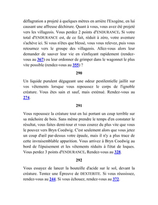 déflagration a projeté à quelques mètres en arrière l'Exogène, en lui
causant une affreuse déchirure. Quant à vous, vous avez été projeté
vers les villageois. Vous perdez 2 points d'ENDURANCE. Si votre
total d'ENDURANCE est, de ce fait, réduit à zéro, votre aventure
s'achève ici. Si vous n'êtes que blessé, vous vous relevez, puis vous
retournez vers le groupe des villageois. Allez-vous alors leur
demander de sauver leur vie en s'enfuyant rapidement (rendez-
vous au 367) ou leur ordonner de grimper dans le wagonnet le plus
vite possible (rendez-vous au 355) ?
290
Un liquide purulent dégageant une odeur pestilentielle jaillit sur
vos vêtements lorsque vous repoussez le corps de l'ignoble
créature. Vous êtes sain et sauf, mais exténué. Rendez-vous au
274.
291
Vous repoussez la créature tout en lui portant un coup terrible sur
sa mâchoire de bois. Sans même prendre le temps d'en constater le
résultat, vous faites demi-tour et vous courez du plus vite que vous
le pouvez vers Bryn Coedwig. C'est seulement alors que vous jetez
un coup d'œil par-dessus votre épaule, mais il n'y a plus trace de
cette invraisemblable apparition. Vous arrivez à Bryn Coedwig au
bord de l'épuisement et les vêtements réduits à l'état de loques.
Vous perdez 3 points d'ENDURANCE. Rendez-vous au 328.
292
Vous essayez de lancer la bouteille d'acide sur le sol, devant la
créature. Tentez une Épreuve de DEXTERITE. Si vous réussissez,
rendez-vous au 244. Si vous échouez, rendez-vous au 372.
 