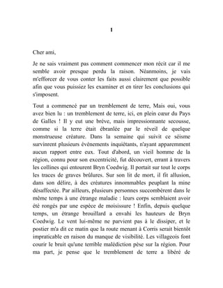 1
Cher ami,
Je ne sais vraiment pas comment commencer mon récit car il me
semble avoir presque perdu la raison. Néanmoins, je vais
m'efforcer de vous conter les faits aussi clairement que possible
afin que vous puissiez les examiner et en tirer les conclusions qui
s'imposent.
Tout a commencé par un tremblement de terre, Mais oui, vous
avez bien lu : un tremblement de terre, ici, en plein cœur du Pays
de Galles ! Il y eut une brève, mais impressionnante secousse,
comme si la terre était ébranlée par le réveil de quelque
monstrueuse créature. Dans la semaine qui suivit ce séisme
survinrent plusieurs événements inquiétants, n'ayant apparemment
aucun rapport entre eux. Tout d'abord, un vieil homme de la
région, connu pour son excentricité, fut découvert, errant à travers
les collines qui entourent Bryn Coedwig. Il portait sur tout le corps
les traces de graves brûlures. Sur son lit de mort, il fit allusion,
dans son délire, à des créatures innommables peuplant la mine
désaffectée. Par ailleurs, plusieurs personnes succombèrent dans le
même temps à une étrange maladie : leurs corps semblaient avoir
été rongés par une espèce de moisissure ! Enfin, depuis quelque
temps, un étrange brouillard a envahi les hauteurs de Bryn
Coedwig. Le vent lui-même ne parvient pas à le dissiper, et le
postier m'a dit ce matin que la route menant à Corris serait bientôt
impraticable en raison du manque de visibilité. Les villageois font
courir le bruit qu'une terrible malédiction pèse sur la région. Pour
ma part, je pense que le tremblement de terre a libéré de
 