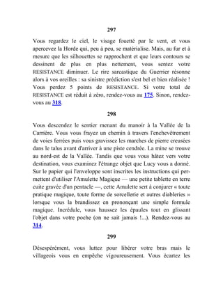 297
Vous regardez le ciel, le visage fouetté par le vent, et vous
apercevez la Horde qui, peu à peu, se matérialise. Mais, au fur et à
mesure que les silhouettes se rapprochent et que leurs contours se
dessinent de plus en plus nettement, vous sentez votre
RESISTANCE diminuer. Le rire sarcastique du Guerrier résonne
alors à vos oreilles : sa sinistre prédiction s'est bel et bien réalisée !
Vous perdez 5 points de RESISTANCE. Si votre total de
RESISTANCE est réduit à zéro, rendez-vous au 175. Sinon, rendez-
vous au 318.
298
Vous descendez le sentier menant du manoir à la Vallée de la
Carrière. Vous vous frayez un chemin à travers l'enchevêtrement
de voies ferrées puis vous gravissez les marches de pierre creusées
dans le talus avant d'arriver à une piste cendrée. La mine se trouve
au nord-est de la Vallée. Tandis que vous vous hâtez vers votre
destination, vous examinez l'étrange objet que Lucy vous a donné.
Sur le papier qui l'enveloppe sont inscrites les instructions qui per-
mettent d'utiliser l'Amulette Magique — une petite tablette en terre
cuite gravée d'un pentacle —, cette Amulette sert à conjurer « toute
pratique magique, toute forme de sorcellerie et autres diableries »
lorsque vous la brandissez en prononçant une simple formule
magique. Incrédule, vous haussez les épaules tout en glissant
l'objet dans votre poche (on ne sait jamais !...). Rendez-vous au
314.
299
Désespérément, vous luttez pour libérer votre bras mais le
villageois vous en empêche vigoureusement. Vous écartez les
 