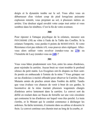 doigts et la dynamite tombe sur le sol. Vous allez vous en
débarrasser d'un violent coup de pied lorsqu'une puissante
explosion retentit, vous projetant au sol, à plusieurs mètres en
arrière. Une douleur aiguë envahit votre corps tout entier et vous
sombrez dans les ténèbres. C'est la fin de votre aventure.
300
Pour riposter à l'attaque psychique de la créature, mesurez son
PSYCHISME (10) au vôtre à l'aide de la Table des Conflits. Si la
créature l'emporte, vous perdez 6 points de RESISTANCE. Si votre
Résistance n'est pas réduite à 0, vous pouvez alors répliquer. Allez-
vous alors utiliser votre revolver (rendez-vous au 270) ou
l'Amulette de Lucy (rendez-vous au 248) ?
301
Vous vous hâtez prudemment vers l'est, entre les amas d'ardoises,
pour rejoindre la carrière. Aucun bruit ne vient troubler le profond
silence du petit matin. Les Exogènes ont-ils disparu ou bien sont-
ils postés en embuscade à l'entrée de la mine ? Vous grimpez sur
un tas d'ardoises à moitié effondré pour observer la Carrière. Deux
Mutants armés de pioches errent dans l'ombre du défilé. Tandis
que vous évaluez vos chances de venir à bout de ces gardes, la
locomotive de la mine tractant plusieurs wagonnets chargés
d'ardoises arrive lentement dans la carrière. Le convoi sort du
défilé en roulant dans un fracas de ferraille sur une voie circulaire
qui contourne le tas d'ardoises sur lequel vous êtes perché. Le train
s'arrête, et le Mutant qui le conduit commence à décharger les
ardoises. Sa tâche terminée, il remonte dans sa cabine et desserre le
frein. Le convoi continue son chemin tout au long de la courbe, et
 