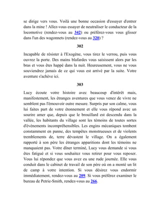 se dirige vers vous. Voilà une bonne occasion d'essayer d'entrer
dans la mine ! Allez-vous essayer de neutraliser le conducteur de la
locomotive (rendez-vous au 342) ou préférez-vous vous glisser
dans l'un des wagonnets (rendez-vous au 320) ?
302
Incapable de résister à l'Exogène, vous tirez le verrou, puis vous
ouvrez la porte. Des mains blafardes vous saisissent alors par les
bras et vous êtes happé dans la nuit. Heureusement, vous ne vous
souviendrez jamais de ce qui vous est arrivé par la suite. Votre
aventure s'achève ici.
303
Lucy écoute votre histoire avec beaucoup d'intérêt mais,
manifestement, les étranges aventures que vous venez de vivre ne
semblent pas l'émouvoir outre mesure. Surpris par son calme, vous
lui faites part de votre étonnement et elle vous répond avec un
sourire amer que, depuis que le brouillard est descendu dans la
vallée, les habitants du village sont les témoins de toutes sortes
d'événements incompréhensibles. Les engins mécaniques tombent
constamment en panne, des tempêtes monstrueuses et de violents
tremblements de, terre dévastent le village. On a également
rapporté à son père les étranges apparitions dont les témoins ne
manquaient pas. Votre dîner terminé, Lucy vous demande si vous
êtes fatigué et si vous souhaitez vous retirer pour vous reposer.
Vous lui répondez que vous avez eu une rude journée. Elle vous
conduit dans le cabinet de travail de son père où on a monté un lit
de camp à votre intention. Si vous désirez vous endormir
immédiatement, rendez-vous au 209. Si vous préférez examiner le
bureau de Petrie-Smith, rendez-vous au 266.
 