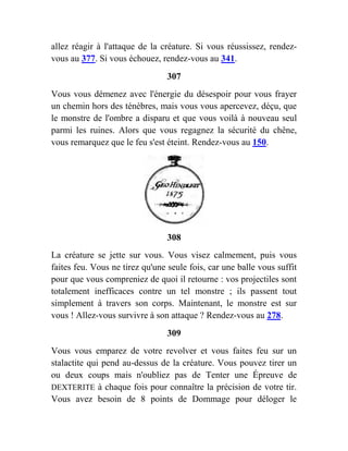allez réagir à l'attaque de la créature. Si vous réussissez, rendez-
vous au 377. Si vous échouez, rendez-vous au 341.
307
Vous vous démenez avec l'énergie du désespoir pour vous frayer
un chemin hors des ténèbres, mais vous vous apercevez, déçu, que
le monstre de l'ombre a disparu et que vous voilà à nouveau seul
parmi les ruines. Alors que vous regagnez la sécurité du chêne,
vous remarquez que le feu s'est éteint. Rendez-vous au 150.
308
La créature se jette sur vous. Vous visez calmement, puis vous
faites feu. Vous ne tirez qu'une seule fois, car une balle vous suffit
pour que vous compreniez de quoi il retourne : vos projectiles sont
totalement inefficaces contre un tel monstre ; ils passent tout
simplement à travers son corps. Maintenant, le monstre est sur
vous ! Allez-vous survivre à son attaque ? Rendez-vous au 278.
309
Vous vous emparez de votre revolver et vous faites feu sur un
stalactite qui pend au-dessus de la créature. Vous pouvez tirer un
ou deux coups mais n'oubliez pas de Tenter une Épreuve de
DEXTERITE à chaque fois pour connaître la précision de votre tir.
Vous avez besoin de 8 points de Dommage pour déloger le
 