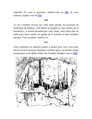 stalactite. Si vous y parvenez, rendez-vous au 343. Si vous
échouez, rendez-vous au 372.
310
La clé à molette s'écrase sur votre main gauche. En poussant un
hurlement de douleur, vous lâchez la poignée et vous tombez de la
locomotive. A moitié assommé par votre chute, vous n'êtes plus de
taille pour lutter contre les gardes de la carrière et leurs terribles
pioches. Votre aventure s'achève ici.
311
Vous remontez les marches quatre à quatre puis vous vous jetez
sur le sol de la caverne. Quelques instants après, un énorme nuage
de poussière et de débris s'élève de l'escalier. Rendez-vous au 324.
 