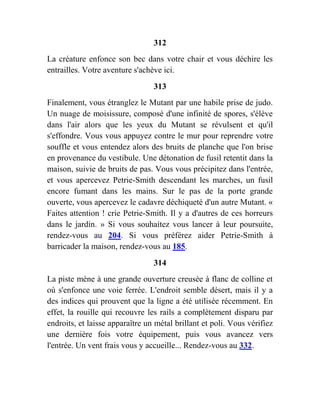 312
La créature enfonce son bec dans votre chair et vous déchire les
entrailles. Votre aventure s'achève ici.
313
Finalement, vous étranglez le Mutant par une habile prise de judo.
Un nuage de moisissure, composé d'une infinité de spores, s'élève
dans l'air alors que les yeux du Mutant se révulsent et qu'il
s'effondre. Vous vous appuyez contre le mur pour reprendre votre
souffle et vous entendez alors des bruits de planche que l'on brise
en provenance du vestibule. Une détonation de fusil retentit dans la
maison, suivie de bruits de pas. Vous vous précipitez dans l'entrée,
et vous apercevez Petrie-Smith descendant les marches, un fusil
encore fumant dans les mains. Sur le pas de la porte grande
ouverte, vous apercevez le cadavre déchiqueté d'un autre Mutant. «
Faites attention ! crie Petrie-Smith. Il y a d'autres de ces horreurs
dans le jardin. » Si vous souhaitez vous lancer à leur poursuite,
rendez-vous au 204. Si vous préférez aider Petrie-Smith à
barricader la maison, rendez-vous au 185.
314
La piste mène à une grande ouverture creusée à flanc de colline et
où s'enfonce une voie ferrée. L'endroit semble désert, mais il y a
des indices qui prouvent que la ligne a été utilisée récemment. En
effet, la rouille qui recouvre les rails a complètement disparu par
endroits, et laisse apparaître un métal brillant et poli. Vous vérifiez
une dernière fois votre équipement, puis vous avancez vers
l'entrée. Un vent frais vous y accueille... Rendez-vous au 332.
 