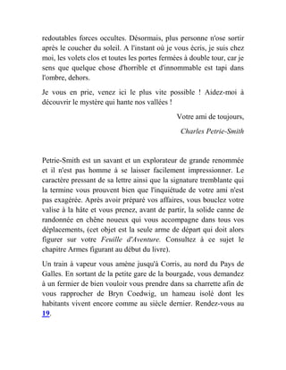 redoutables forces occultes. Désormais, plus personne n'ose sortir
après le coucher du soleil. A l'instant où je vous écris, je suis chez
moi, les volets clos et toutes les portes fermées à double tour, car je
sens que quelque chose d'horrible et d'innommable est tapi dans
l'ombre, dehors.
Je vous en prie, venez ici le plus vite possible ! Aidez-moi à
découvrir le mystère qui hante nos vallées !
Votre ami de toujours,
Charles Petrie-Smith
Petrie-Smith est un savant et un explorateur de grande renommée
et il n'est pas homme à se laisser facilement impressionner. Le
caractère pressant de sa lettre ainsi que la signature tremblante qui
la termine vous prouvent bien que l'inquiétude de votre ami n'est
pas exagérée. Après avoir préparé vos affaires, vous bouclez votre
valise à la hâte et vous prenez, avant de partir, la solide canne de
randonnée en chêne noueux qui vous accompagne dans tous vos
déplacements, (cet objet est la seule arme de départ qui doit alors
figurer sur votre Feuille d'Aventure. Consultez à ce sujet le
chapitre Armes figurant au début du livre).
Un train à vapeur vous amène jusqu'à Corris, au nord du Pays de
Galles. En sortant de la petite gare de la bourgade, vous demandez
à un fermier de bien vouloir vous prendre dans sa charrette afin de
vous rapprocher de Bryn Coedwig, un hameau isolé dont les
habitants vivent encore comme au siècle dernier. Rendez-vous au
19.
 