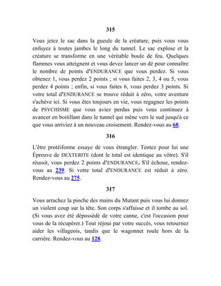 315
Vous jetez le sac dans la gueule de la créature, puis vous vous
enfuyez à toutes jambes le long du tunnel. Le sac explose et la
créature se transforme en une véritable boule de feu. Quelques
flammes vous atteignent et vous devez lancer un dé pour connaître
le nombre de points d'ENDURANCE que vous perdez. Si vous
obtenez 1, vous perdez 2 points ; si vous faites 2, 3, 4 ou 5, vous
perdez 4 points ; enfin, si vous faites 6, vous perdez 3 points. Si
votre total d'ENDURANCE se trouve réduit à zéro, votre aventure
s'achève ici. Si vous êtes toujours en vie, vous regagnez les points
de PSYCHISME que vous aviez perdus puis vous continuez à
avancer en boitillant dans le tunnel qui mène vers le sud jusqu'à ce
que vous arriviez à un nouveau croisement. Rendez-vous au 68.
316
L'être protéiforme essaye de vous étrangler. Tentez pour lui une
Épreuve de DEXTERITE (dont le total est identique au vôtre). S'il
réussit, vous perdez 2 points d'ENDURANCE. S'il échoue, rendez-
vous au 239. Si votre total d'ENDURANCE est réduit à zéro.
Rendez-vous au 275.
317
Vous arrachez la pioche des mains du Mutant puis vous lui donnez
un violent coup sur la tête. Son corps s'affaisse et il tombe au sol.
(Si vous avez été dépossédé de votre canne, c'est l'occasion pour
vous de la récupérer.) Tout réjoui par votre succès, vous retournez
aider les villageois, tandis que le wagonnet roule hors de la
carrière. Rendez-vous au 128.
 