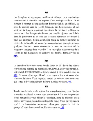 318
Les Exogènes se regroupent rapidement, et leurs corps translucides
commencent à émettre des rayons d'une étrange couleur. Ils se
mettent à ramper et une décharge d'énergie jaillit, en sifflant, du
sein du groupe vers la Horde. Soudain, des hénissements et des
aboiements féroces résonnent dans toute la carrière : la Horde se
rue sur eux. Les hampes des lances des cavaliers jettent des éclairs
dans la pénombre et les cris des Mutants terrorisés se mêlent à
ceux des animaux. Tout à coup, une boule de lumière apparaît au
centre de la bataille, et vous êtes complètement aveuglé pendant
quelques instants. Vous recouvrez la vue au moment où le
wagonnet s'engage dans le défilé. Il ne reste plus aucune trace de la
Horde et des Exogènes, la carrière est déserte. Rendez-vous au
329.
319
La branche s'écrase sur votre épaule. Jetez un dé : le chiffre obtenu
représente le nombre de points d'ENDURANCE que vous perdez. Si
votre total d'ENDURANCE se trouve réduit à zéro, rendez-vous au
171. Si vous n'êtes que blessé, vous vous relevez et vous allez
ramasser la lance. Vous regardez autour de vous et vous constatez
que le feu a mystérieusement disparu. Rendez-vous au 206.
320
Tandis que le train roule autour des amas d'ardoises, vous dévalez
le sentier accidenté et vous vous accrochez à l'un des wagonnets.
Vous parvenez à vous hisser à l'intérieur, juste au moment où le
convoi arrive au niveau des gardes de la mine. Vous n'avez pas été
repéré. La locomotive manœuvre alors pour gagner la voie de
garage où vous l'avez vue hier. Rendez-vous au 109.
 