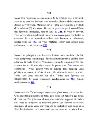 321
Vous êtes prisonnier des tentacules de la créature qui, lentement,
vous attire vers son bec que vous entendez claquer sinistrement au-
dessus de votre tête. Mesurez sur la Table des Conflits la FORCE
de la créature (6) à la vôtre. Si vous ne parvenez pas à vous défaire
des ignobles tentacules, rendez-vous au 345. Si vous y arrivez,
vous devez alors rapidement penser à un moyen pour combattre la
créature. Si vous souhaitez utiliser des bombes au kérosène,
rendez-vous au 143. Si vous préférez tenter une action plus
audacieuse, rendez-vous au 196.
322
Vous vous précipitez pour fermer la fenêtre mais, une fois cela fait,
vous comprenez soudain que l'intrus a dû passer par la cuisine pour
atteindre la porte d'entrée. Vous n'avez plus de temps à perdre car,
si vous tardez, il aura déjà ouvert la porte pour faire entrer ses
complices ! Vous courez vers la cuisine dans laquelle vous
pénétrez au moment précis où une pâle silhouette ouvre la porte.
Vous vous jetez aussitôt sur elle. Tentez une Épreuve de
DEXTERITE. Si vous réussissez, rendez-vous au 362. Sinon,
rendez-vous au 349.
323
Vous sortez le Talisman que vous aviez glissé sous votre chemise.
C'est un objet qui semble si banal qu'il vous fait penser à ces bouts
de bois que l'on jette aux chiens pour qu'ils les rapportent ! Mais
sur toute sa longueur se trouvent gravés ces fameux caractères
runiques, et vous vous souvenez de la traduction que vous en a
faite Petrie-Smith : « Lance-moi sur tes ennemis. » Vous levez
 