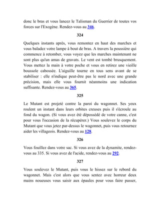donc le bras et vous lancez le Talisman du Guerrier de toutes vos
forces sur l'Exogène. Rendez-vous au 346.
324
Quelques instants après, vous remontez en haut des marches et
vous baladez votre lampe à bout de bras. A travers la poussière qui
commence à retomber, vous voyez que les marches maintenant ne
sont plus qu'un amas de gravats. Le vent est tombé brusquement.
Vous mettez la main à votre poche et vous en retirez une vieille
boussole cabossée. L'aiguille tourne en tous sens avant de se
stabiliser : elle n'indique peut-être pas le nord avec une grande
précision, mais elle vous fournit néanmoins une indication
suffisante. Rendez-vous au 365.
325
Le Mutant est projeté contre la paroi du wagonnet. Ses yeux
roulent un instant dans leurs orbites creuses puis il s'écroule au
fond du wagon. (Si vous avez été dépossédé de votre canne, c'est
pour vous l'occasion de la récupérer.) Vous soulevez le corps du
Mutant que vous jetez par-dessus le wagonnet, puis vous retournez
aider les villageois. Rendez-vous au 128.
326
Vous fouillez dans votre sac. Si vous avez de la dynamite, rendez-
vous au 335. Si vous avez de l'acide, rendez-vous au 292.
327
Vous soulevez le Mutant, puis vous le hissez sur le rebord du
wagonnet. Mais c'est alors que vous sentez avec horreur deux
mains noueuses vous saisir aux épaules pour vous faire passer,
 