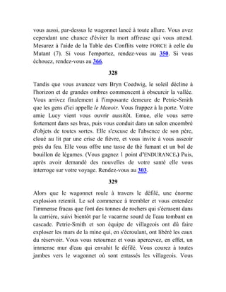 vous aussi, par-dessus le wagonnet lancé à toute allure. Vous avez
cependant une chance d'éviter la mort affreuse qui vous attend.
Mesurez à l'aide de la Table des Conflits votre FORCE à celle du
Mutant (7). Si vous l'emportez, rendez-vous au 350. Si vous
échouez, rendez-vous au 366.
328
Tandis que vous avancez vers Bryn Coedwig, le soleil décline à
l'horizon et de grandes ombres commencent à obscurcir la vallée.
Vous arrivez finalement à l'imposante demeure de Petrie-Smith
que les gens d'ici appelle le Manoir. Vous frappez à la porte. Votre
amie Lucy vient vous ouvrir aussitôt. Emue, elle vous serre
fortement dans ses bras, puis vous conduit dans un salon encombré
d'objets de toutes sortes. Elle s'excuse de l'absence de son père,
cloué au lit par une crise de fièvre, et vous invite à vous asseoir
près du feu. Elle vous offre une tasse de thé fumant et un bol de
bouillon de légumes. (Vous gagnez 1 point d'ENDURANCE.) Puis,
après avoir demandé des nouvelles de votre santé elle vous
interroge sur votre voyage. Rendez-vous au 303.
329
Alors que le wagonnet roule à travers le défilé, une énorme
explosion retentit. Le sol commence à trembler et vous entendez
l'immense fracas que font des tonnes de rochers qui s'écrasent dans
la carrière, suivi bientôt par le vacarme sourd de l'eau tombant en
cascade. Petrie-Smith et son équipe de villageois ont dû faire
exploser les murs de la mine qui, en s'écroulant, ont libéré les eaux
du réservoir. Vous vous retournez et vous apercevez, en effet, un
immense mur d'eau qui envahit le défilé. Vous courez à toutes
jambes vers le wagonnet où sont entassés les villageois. Vous
 