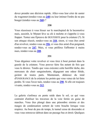 devez prendre une décision rapide. Allez-vous leur crier de sauter
du wagonnet (rendez-vous au 248) ou leur intimer l'ordre de ne pas
bouger (rendez-vous au 360) ?
330
Vous réussissez à vous hisser sur le marchepied de la locomotive
mais, aussitôt, le Mutant lève sa clé à molette et s'apprête à vous
frapper. Tentez une Épreuve de DEXTERITE pour la créature (7). Si
son attaque réussit, rendez-vous au 310, sinon, si vous êtes armé
d'un revolver, rendez-vous au 356, si vous êtes armé d'un poignard,
rendez-vous au 247. Mais, si vous préférez l'affronter à mains
nues, rendez-vous au 208.
331
Vous dégainez votre revolver et vous tirez à bout portant dans la
gueule de la créature. Vous pouvez faire feu autant de fois que
vous le désirez. Tandis que vous exécutez cette horrible tâche, des
morceaux de chair sanguinolents, dégageant une odeur fétide,
giclent de toutes parts. Maintenant, déduisez du total
d'ENDURANCE de la créature les points que vous venez de lui faire
perdre. Si vous l'avez tuée, rendez-vous au 290. Si elle est toujours
vivante, rendez-vous au 312.
332
La galerie s'enfonce en pente raide dans le sol, ce qui vous
contraint d'utiliser les traverses de la voie ferrée en guise de
marches. Vous êtes plongé dans une pénombre sinistre et des
nuages de condensation sortent de votre bouche lorsque vous
respirez. Au bout de peu de temps, le tunnel cesse de descendre et
vous vous retrouvez debout dans un passage bas et étroit. Quelques
 