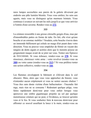 rares lampes accrochées aux parois de la galerie déversent par
endroits une pâle lumière bleutée. Vous vous arrêtez, les sens aux
aguets, mais vous ne distinguez qu'un murmure lointain. Vous
continuez à avancer en suivant les rails jusqu'à ce que vous arriviez
à l'entrée d'une caverne. Rendez-vous au 272.
333
La créature ressemble à une grosse citrouille gorgée d'eau, mue par
d'innombrables pattes en forme de tube. En fait, elle n'est qu'une
bouche et un estomac mobiles ! Soudain, cette bouche s'ouvre dans
un immonde bâillement qui exhale un nuage d'air puant dans votre
direction. Vous ne pouvez vous empêcher de frémir en voyant des
rangées de dents aiguës et acérées alors que le monstre pousse un
grognement rauque avant de se jeter sur vous. Tentez une Épreuve
de PSYCHISME. Si vous échouez, rendez-vous au 278. Si vous
réussissez, choisissez votre arme : votre revolver (rendez-vous au
308) ou votre canne (rendez-vous au 212) ? Si vous préférez tenter
une action collective, rendez-vous au 166.
334
Les flammes enveloppent le bâtiment et s'élèvent dans le ciel
obscurci. Mais, alors que vous vous approchez du brasier, vous
n'entendez aucun crépitement et vous ne sentez aucune chaleur !
Vous êtes sans doute victime d'une hallucination : l'incendie fait
rage, mais rien ne se consume ! Redoutant quelque piège, vous
faites rapidement demi-tour pour vous enfuir lorsque vous
apercevez une ombre gigantesque projetée au sol par quelque
monstrueuse créature qui ne peut, à l'évidence, se trouver qu'entre
vous et le feu. Si vous souhaitez faire à nouveau demi-tour pour
affronter ce nouvel assaillant la lance à la main, rendez-vous au
 