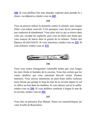 358. Si vous préférez fuir sans attendre, espérant ainsi prendre la «
chose » au dépourvu, rendez-vous au 269.
335
Vous ne pouvez utiliser la dynamite contre la créature sans risquer
d'être vous-même enseveli. C'est pourquoi vous devez provoquer
une explosion à retardement. Vous jetez tout ce qui se trouve dans
votre sac, excepté les explosifs, puis vous en faites une boule que
vous essayez de lancer dans la gueule de la créature. Tentez une
Épreuve de DEXTERITE. Si vous réussissez, rendez-vous au 315. Si
vous échouez, rendez-vous au 372.
336
Vous vous sentez étrangement vulnérable tandis que vous longez
les murs froids et humides de la caverne. Vous êtes certain que les
vastes ténèbres qui vous entourent doivent cacher d'autres
monstres. Vous arrivez néanmoins au pied d'une saillie rocheuse
assez étroite qui grimpe le long du mur de la caverne depuis le sol
et s'élève au loin dans les ténèbres. Si vous désirez suivre la saillie,
rendez-vous au 294. Si vous préférez continuer à longer le mur de
la caverne, rendez-vous au 354.
337
Vous êtes en présence d'un Mutant. Notez ses caractéristiques sur
votre Feuille de Rencontres :
 