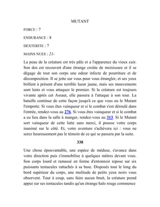 MUTANT
FORCE : 7
ENDURANCE : 8
DEXTERITE : 7
MAINS NUES : 21-
La peau de la créature est très pâle et a l'apparence du vieux cuir.
Son dos est recouvert d'une étrange croûte de moisissure et il se
dégage de tout son corps une odeur infecte de pourriture et de
décomposition. Il se jette sur vous pour vous étrangler, et ses yeux
brillent à présent d'une terrible lueur jaune, mais ses mouvements
sont lents et vous attaquez le premier. Si la créature est toujours
vivante après cet Assaut, elle passera à l'attaque à son tour. La
bataille continue de cette façon jusqu'à ce que vous ou le Mutant
l'emporte. Si vous êtes vainqueur et si le combat s'est déroulé dans
l'entrée, rendez-vous au 276. Si vous êtes vainqueur et si le combat
a eu lieu dans la salle à manger, rendez-vous au 313. Si le Mutant
sort vainqueur de cette lutte sans merci, il pousse votre corps
inanimé sur le côté. Et, votre aventure s'achèvera ici : vous ne
serez heureusement pas le témoin de ce qui se passera par la suite.
338
Une chose épouvantable, une espèce de méduse, s'avance dans
votre direction puis s'immobilise à quelques mètres devant vous.
Son corps lourd et ramassé en forme d'entonnoir repose sur six
puissants tentacules rattachés à sa base. Disposés tout le long du
bord supérieur du corps, une mulitude de petits yeux noirs vous
observent. Tout à coup, sans faire aucun bruit, la créature prend
appui sur ses tentacules tandis qu'un étrange halo rouge commence
 